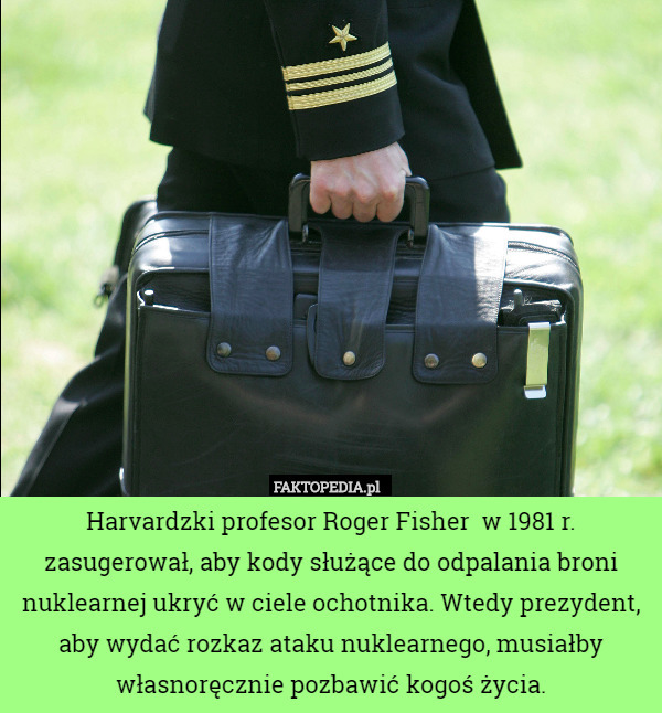 Harvardzki profesor Roger Fisher  w 1981 r. zasugerował, aby kody służące do odpalania broni nuklearnej ukryć w ciele ochotnika. Wtedy prezydent, aby wydać rozkaz ataku nuklearnego, musiałby własnoręcznie pozbawić kogoś życia. 