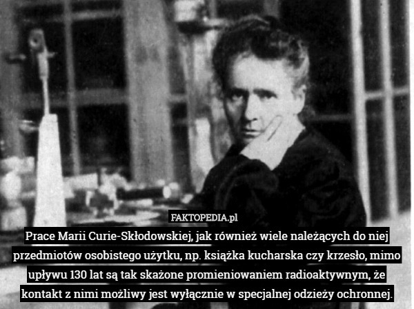 Prace Marii Curie-Skłodowskiej, jak również wiele należących do niej przedmiotów osobistego użytku, np. książka kucharska czy krzesło, mimo upływu 130 lat są tak skażone promieniowaniem radioaktywnym, że kontakt z nimi możliwy jest wyłącznie w specjalnej odzieży ochronnej. 