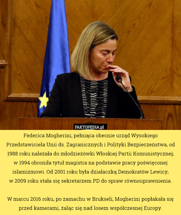 Federica Mogherini, pełniąca obecnie urząd Wysokiego Przedstawiciela Unii ds. Zagranicznych i Polityki Bezpieczeństwa, od 1988 roku należała do młodzieżówki Włoskiej Partii Komunistycznej;
 w 1994 obroniła tytuł magistra na podstawie pracy poświęconej islamizmowi. Od 2001 roku była działaczką Demokratów Lewicy;
 w 2009 roku stała się sekretarzem PD do spraw równouprawnienia.

W marcu 2016 roku, po zamachu w Brukseli, Mogherini popłakała się przed kamerami, żaląc się nad losem współczesnej Europy. 