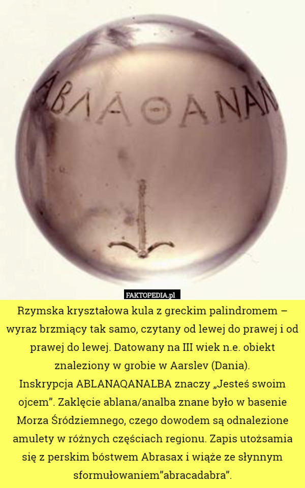 Rzymska kryształowa kula z greckim palindromem – wyraz brzmiący tak samo, czytany od lewej do prawej i od prawej do lewej. Datowany na III wiek n.e. obiekt znaleziony w grobie w Aarslev (Dania).
Inskrypcja ABLANAQANALBA znaczy „Jesteś swoim ojcem”. Zaklęcie ablana/analba znane było w basenie Morza Śródziemnego, czego dowodem są odnalezione amulety w różnych częściach regionu. Zapis utożsamia się z perskim bóstwem Abrasax i wiąże ze słynnym sformułowaniem”abracadabra”. 