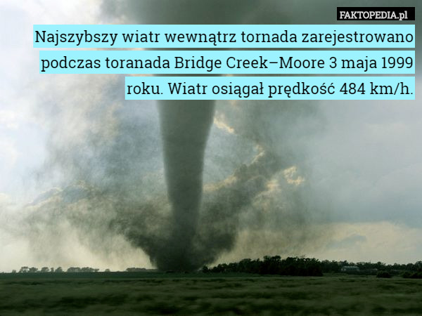 Najszybszy wiatr wewnątrz tornada zarejestrowano podczas toranada Bridge Creek–Moore 3 maja 1999 roku. Wiatr osiągał prędkość 484 km/h. 