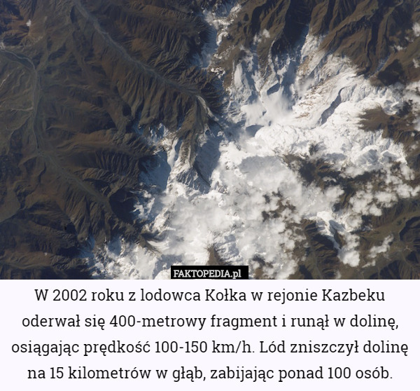 W 2002 roku z lodowca Kołka w rejonie Kazbeku oderwał się 400-metrowy fragment i runął w dolinę, osiągając prędkość 100-150 km/h. Lód zniszczył dolinę na 15 kilometrów w głąb, zabijając ponad 100 osób. 