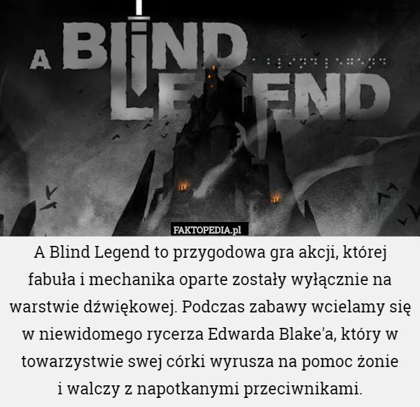 A Blind Legend to przygodowa gra akcji, której fabuła i mechanika oparte zostały wyłącznie na warstwie dźwiękowej. Podczas zabawy wcielamy się w niewidomego rycerza Edwarda Blake'a, który w towarzystwie swej córki wyrusza na pomoc żonie
 i walczy z napotkanymi przeciwnikami. 