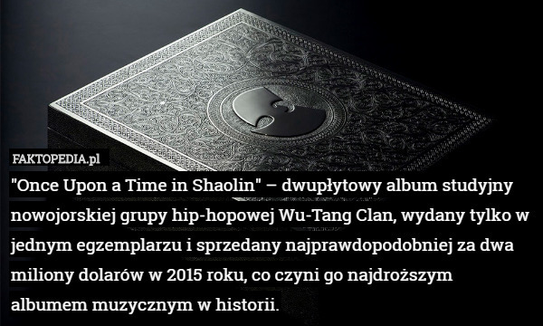 "Once Upon a Time in Shaolin" – dwupłytowy album studyjny nowojorskiej grupy hip-hopowej Wu-Tang Clan, wydany tylko w jednym egzemplarzu i sprzedany najprawdopodobniej za dwa miliony dolarów w 2015 roku, co czyni go najdroższym albumem muzycznym w historii. 