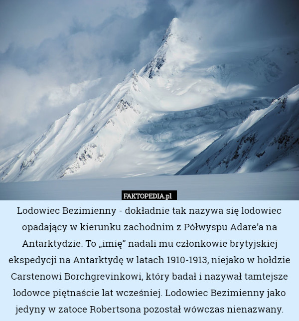 Lodowiec Bezimienny - dokładnie tak nazywa się lodowiec opadający w kierunku zachodnim z Półwyspu Adare’a na Antarktydzie. To „imię” nadali mu członkowie brytyjskiej ekspedycji na Antarktydę w latach 1910-1913, niejako w hołdzie Carstenowi Borchgrevinkowi, który badał i nazywał tamtejsze lodowce piętnaście lat wcześniej. Lodowiec Bezimienny jako jedyny w zatoce Robertsona pozostał wówczas nienazwany. 