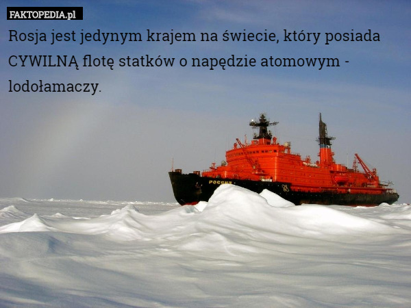 Rosja jest jedynym krajem na świecie, który posiada CYWILNĄ flotę statków o napędzie atomowym - lodołamaczy. 