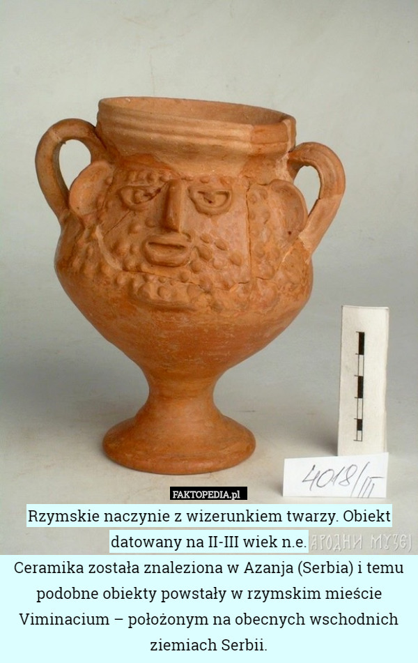 Rzymskie naczynie z wizerunkiem twarzy. Obiekt datowany na II-III wiek n.e.
Ceramika została znaleziona w Azanja (Serbia) i temu podobne obiekty powstały w rzymskim mieście Viminacium – położonym na obecnych wschodnich ziemiach Serbii. 