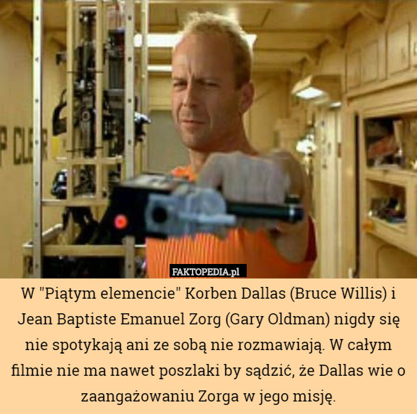 W "Piątym elemencie" Korben Dallas (Bruce Willis) i Jean Baptiste Emanuel Zorg (Gary Oldman) nigdy się nie spotykają ani ze sobą nie rozmawiają. W całym filmie nie ma nawet poszlaki by sądzić, że Dallas wie o zaangażowaniu Zorga w jego misję. 
