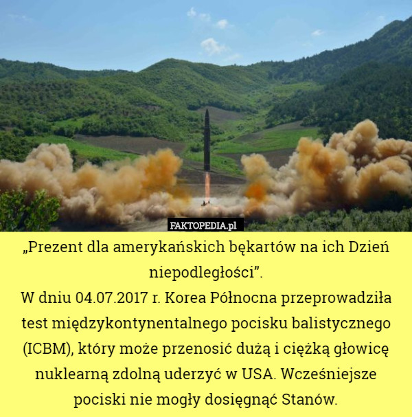 „Prezent dla amerykańskich bękartów na ich Dzień niepodległości”.
 W dniu 04.07.2017 r. Korea Północna przeprowadziła test międzykontynentalnego pocisku balistycznego (ICBM), który może przenosić dużą i ciężką głowicę nuklearną zdolną uderzyć w USA. Wcześniejsze pociski nie mogły dosięgnąć Stanów. 