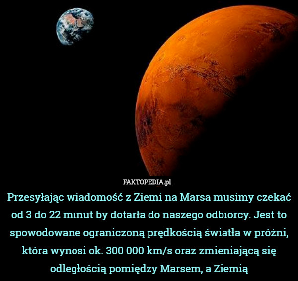 Przesyłając wiadomość z Ziemi na Marsa musimy czekać od 3 do 22 minut by dotarła do naszego odbiorcy. Jest to spowodowane ograniczoną prędkością światła w próżni, która wynosi ok. 300 000 km/s oraz zmieniającą się odległością pomiędzy Marsem, a Ziemią 