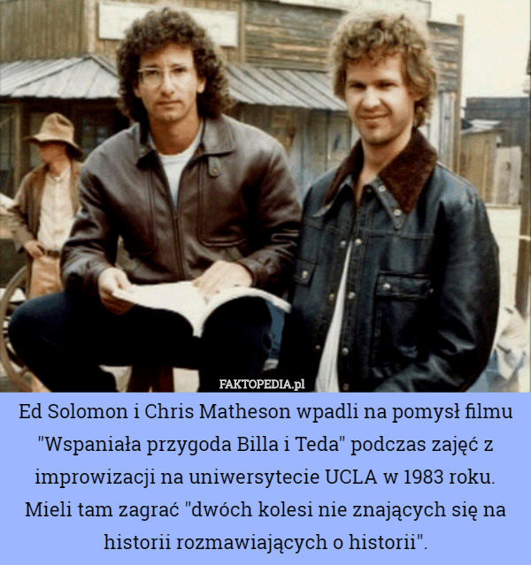 Ed Solomon i Chris Matheson wpadli na pomysł filmu "Wspaniała przygoda Billa i Teda" podczas zajęć z improwizacji na uniwersytecie UCLA w 1983 roku. Mieli tam zagrać "dwóch kolesi nie znających się na historii rozmawiających o historii". 
