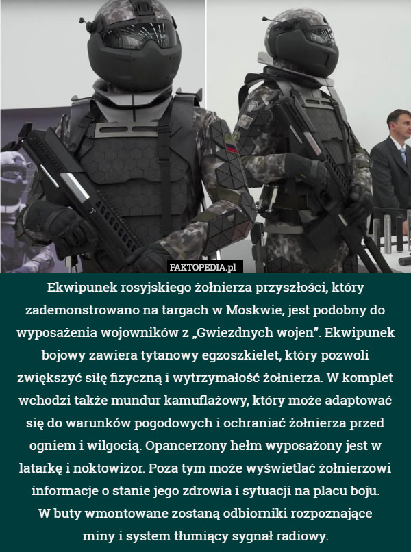 Ekwipunek rosyjskiego żołnierza przyszłości, który zademonstrowano na targach w Moskwie, jest podobny do wyposażenia wojowników z „Gwiezdnych wojen”. Ekwipunek bojowy zawiera tytanowy egzoszkielet, który pozwoli zwiększyć siłę fizyczną i wytrzymałość żołnierza. W komplet wchodzi także mundur kamuflażowy, który może adaptować się do warunków pogodowych i ochraniać żołnierza przed ogniem i wilgocią. Opancerzony hełm wyposażony jest w latarkę i noktowizor. Poza tym może wyświetlać żołnierzowi informacje o stanie jego zdrowia i sytuacji na placu boju.
 W buty wmontowane zostaną odbiorniki rozpoznające
 miny i system tłumiący sygnał radiowy. 