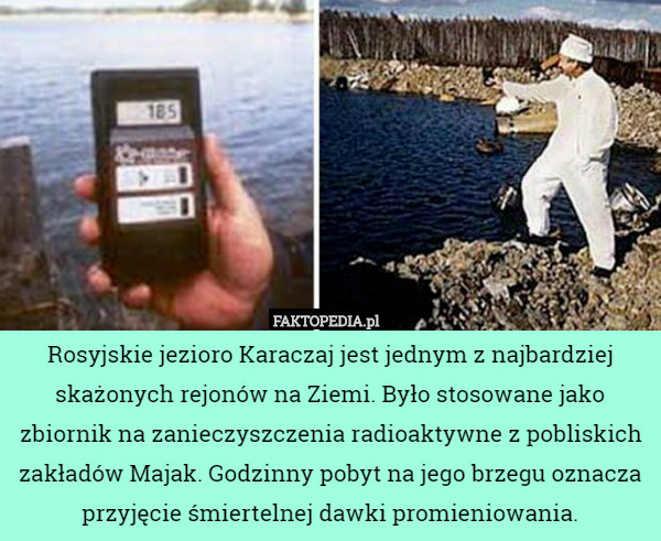 Rosyjskie jezioro Karaczaj jest jednym z najbardziej skażonych rejonów na Ziemi. Było stosowane jako zbiornik na zanieczyszczenia radioaktywne z pobliskich zakładów Majak. Godzinny pobyt na jego brzegu oznacza przyjęcie śmiertelnej dawki promieniowania. 