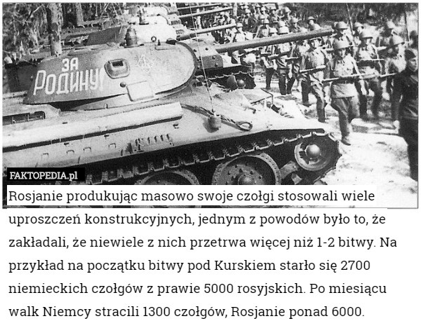 Rosjanie produkując masowo swoje czołgi stosowali wiele uproszczeń konstrukcyjnych, jednym z powodów było to, że zakładali, że niewiele z nich przetrwa więcej niż 1-2 bitwy. Na przykład na początku bitwy pod Kurskiem starło się 2700 niemieckich czołgów z prawie 5000 rosyjskich. Po miesiącu walk Niemcy stracili 1300 czołgów, Rosjanie ponad 6000. 