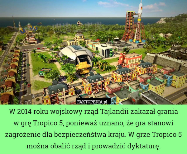 W 2014 roku wojskowy rząd Tajlandii zakazał grania
w grę Tropico 5, ponieważ uznano, że gra stanowi zagrożenie dla bezpieczeńśtwa kraju. W grze Tropico 5 można obalić rząd i prowadzić dyktaturę. 