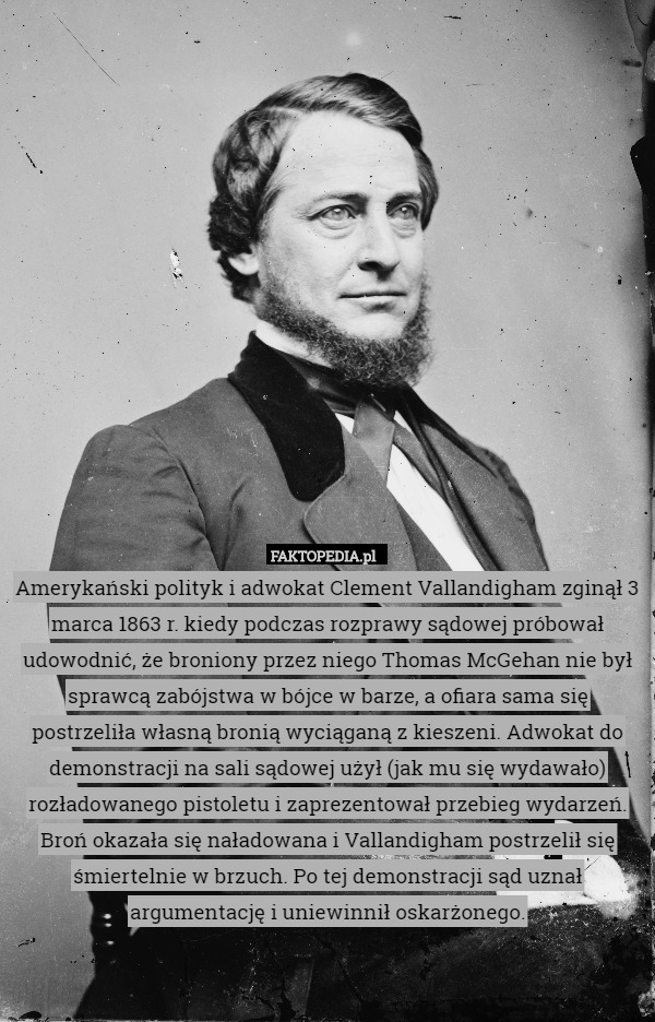 Amerykański polityk i adwokat Clement Vallandigham zginął 3 marca 1863 r. kiedy podczas rozprawy sądowej próbował udowodnić, że broniony przez niego Thomas McGehan nie był sprawcą zabójstwa w bójce w barze, a ofiara sama się postrzeliła własną bronią wyciąganą z kieszeni. Adwokat do demonstracji na sali sądowej użył (jak mu się wydawało) rozładowanego pistoletu i zaprezentował przebieg wydarzeń. Broń okazała się naładowana i Vallandigham postrzelił się śmiertelnie w brzuch. Po tej demonstracji sąd uznał argumentację i uniewinnił oskarżonego. 