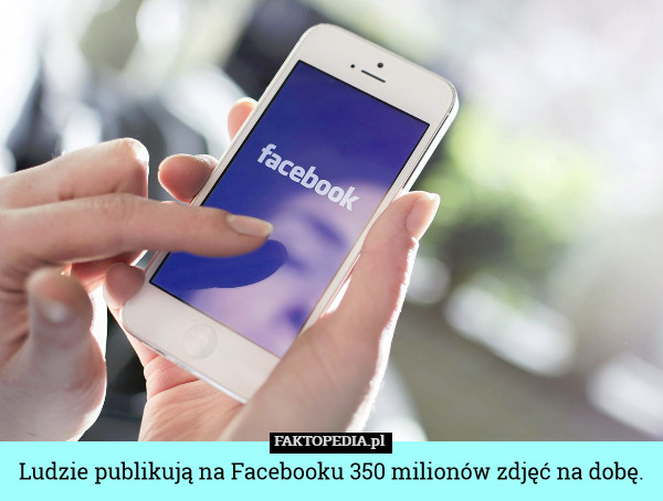 Ludzie publikują na Facebooku 350 milionów zdjęć na dobę. 