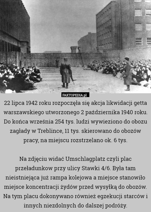 22 lipca 1942 roku rozpoczęła się akcja likwidacji getta warszawskiego utworzonego 2 października 1940 roku. Do końca września 254 tys. ludzi wywieziono do obozu zagłady w Treblince, 11 tys. skierowano do obozów pracy, na miejscu rozstrzelano ok. 6 tys.

Na zdjęciu widać Umschlagplatz czyli plac przeładunkow przy ulicy Stawki 4/6. Była tam nieistniejąca już rampa kolejowa a miejsce stanowiło miejsce koncentracji żydów przed wysyłką do obozów. Na tym placu dokonywano również egzekucji starców i innych niezdolnych do dalszej podróży. 