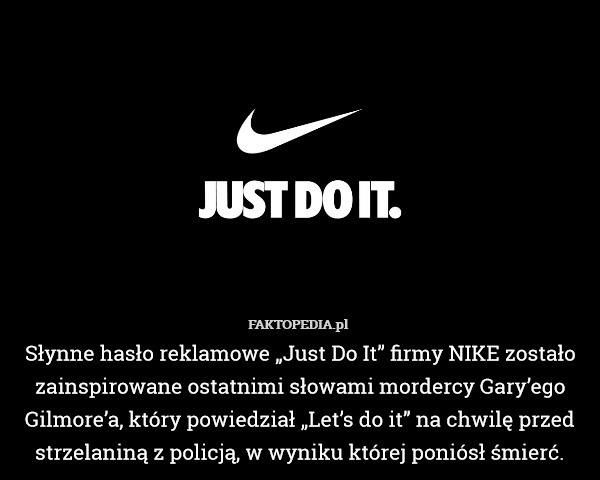 Słynne hasło reklamowe „Just Do It” firmy NIKE zostało zainspirowane ostatnimi słowami mordercy Gary’ego Gilmore’a, który powiedział „Let’s do it” na chwilę przed strzelaniną z policją, w wyniku której poniósł śmierć. 
