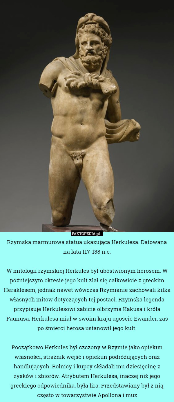 Rzymska marmurowa statua ukazująca Herkulesa. Datowana na lata 117-138 n.e.

W mitologii rzymskiej Herkules był ubóstwionym herosem. W późniejszym okresie jego kult zlał się całkowicie z greckim Heraklesem, jednak nawet wówczas Rzymianie zachowali kilka własnych mitów dotyczących tej postaci. Rzymska legenda przypisuje Herkulesowi zabicie olbrzyma Kakusa i króla Faunusa. Herkulesa miał w swoim kraju ugościć Ewander, zaś po śmierci herosa ustanowił jego kult.

Początkowo Herkules był czczony w Rzymie jako opiekun własności, strażnik wejść i opiekun podróżujących oraz handlujących. Rolnicy i kupcy składali mu dziesięcinę z zysków i zbiorów. Atrybutem Herkulesa, inaczej niż jego greckiego odpowiednika, była lira. Przedstawiany był z nią często w towarzystwie Apollona i muz 