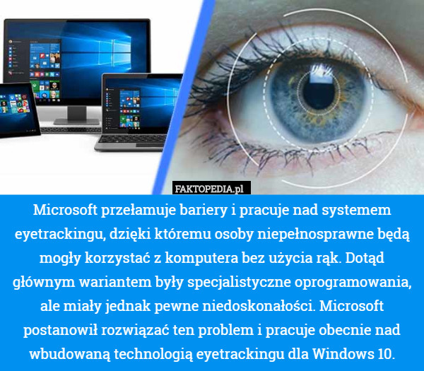 Microsoft przełamuje bariery i pracuje nad systemem eyetrackingu, dzięki któremu osoby niepełnosprawne będą mogły korzystać z komputera bez użycia rąk. Dotąd głównym wariantem były specjalistyczne oprogramowania, ale miały jednak pewne niedoskonałości. Microsoft postanowił rozwiązać ten problem i pracuje obecnie nad wbudowaną technologią eyetrackingu dla Windows 10. 