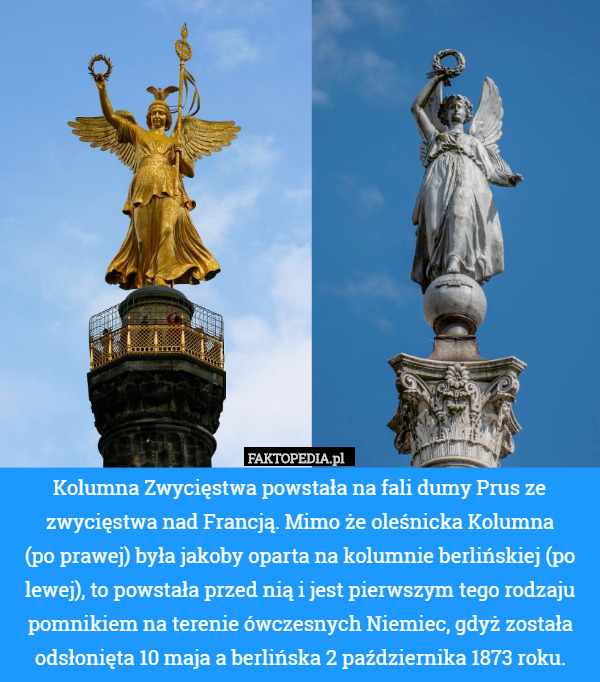 Kolumna Zwycięstwa powstała na fali dumy Prus ze zwycięstwa nad Francją. Mimo że oleśnicka Kolumna
 (po prawej) była jakoby oparta na kolumnie berlińskiej (po lewej), to powstała przed nią i jest pierwszym tego rodzaju pomnikiem na terenie ówczesnych Niemiec, gdyż została odsłonięta 10 maja a berlińska 2 października 1873 roku. 