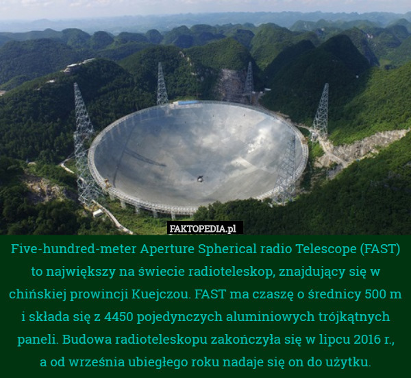 Five-hundred-meter Aperture Spherical radio Telescope (FAST) to największy na świecie radioteleskop, znajdujący się w chińskiej prowincji Kuejczou. FAST ma czaszę o średnicy 500 m i składa się z 4450 pojedynczych aluminiowych trójkątnych paneli. Budowa radioteleskopu zakończyła się w lipcu 2016 r.,
 a od września ubiegłego roku nadaje się on do użytku. 