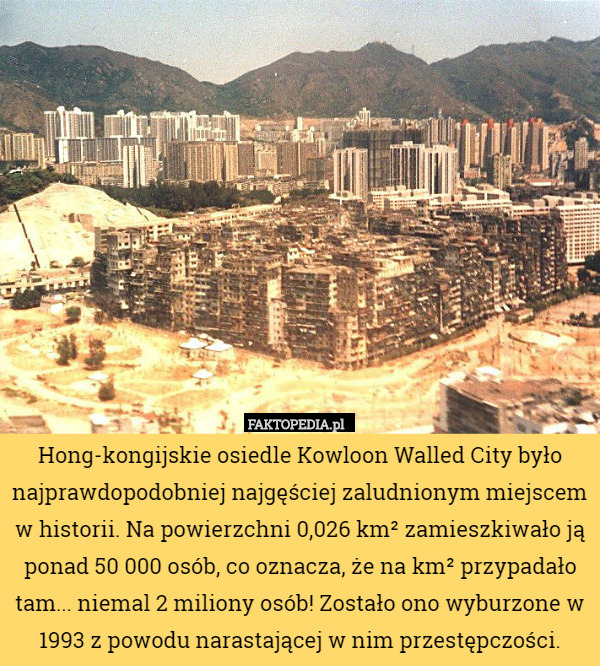 Hong-kongijskie osiedle Kowloon Walled City było najprawdopodobniej najgęściej zaludnionym miejscem w historii. Na powierzchni 0,026 km² zamieszkiwało ją ponad 50 000 osób, co oznacza, że na km² przypadało tam... niemal 2 miliony osób! Zostało ono wyburzone w 1993 z powodu narastającej w nim przestępczości. 