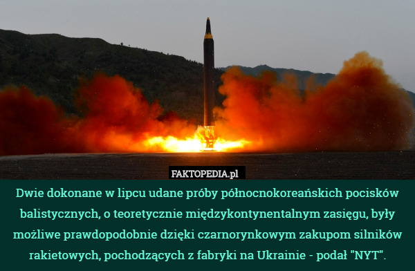 Dwie dokonane w lipcu udane próby północnokoreańskich pocisków balistycznych, o teoretycznie międzykontynentalnym zasięgu, były możliwe prawdopodobnie dzięki czarnorynkowym zakupom silników rakietowych, pochodzących z fabryki na Ukrainie - podał "NYT". 