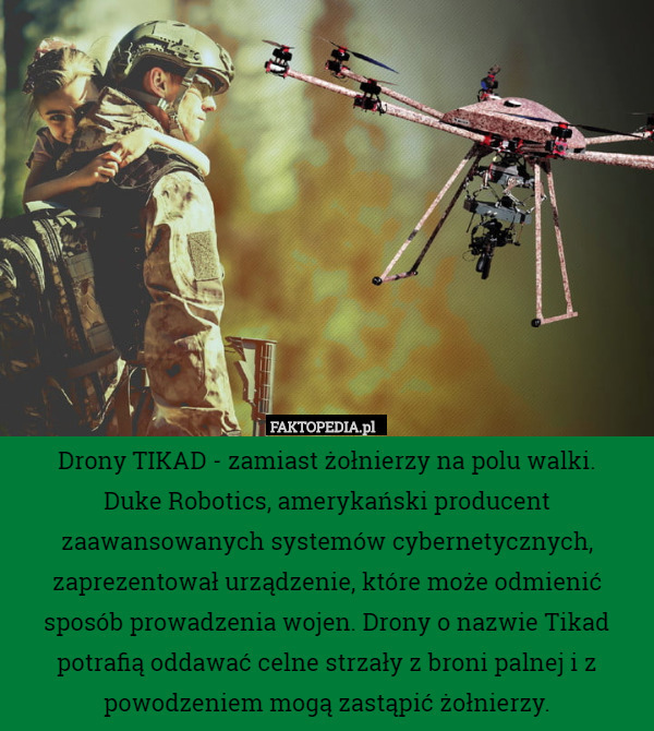 Drony TIKAD - zamiast żołnierzy na polu walki.
 Duke Robotics, amerykański producent zaawansowanych systemów cybernetycznych, zaprezentował urządzenie, które może odmienić sposób prowadzenia wojen. Drony o nazwie Tikad potrafią oddawać celne strzały z broni palnej i z powodzeniem mogą zastąpić żołnierzy. 