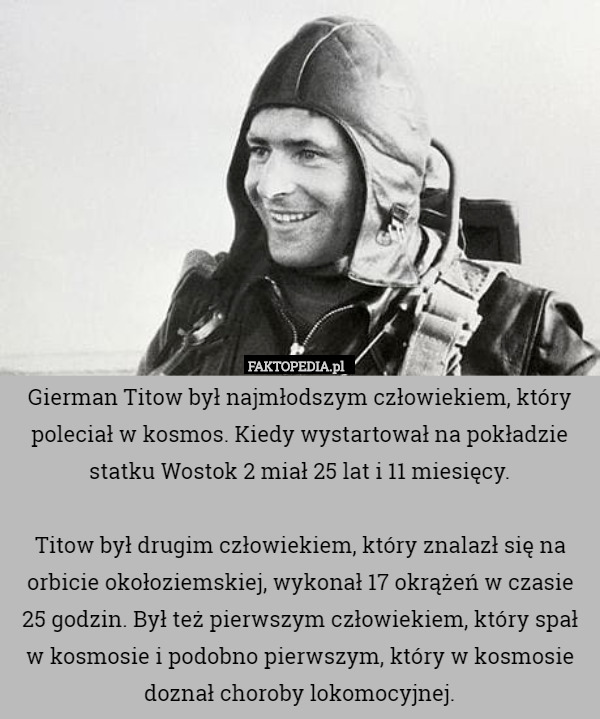 Gierman Titow był najmłodszym człowiekiem, który poleciał w kosmos. Kiedy wystartował na pokładzie statku Wostok 2 miał 25 lat i 11 miesięcy.

Titow był drugim człowiekiem, który znalazł się na orbicie okołoziemskiej, wykonał 17 okrążeń w czasie 25 godzin. Był też pierwszym człowiekiem, który spał w kosmosie i podobno pierwszym, który w kosmosie doznał choroby lokomocyjnej. 