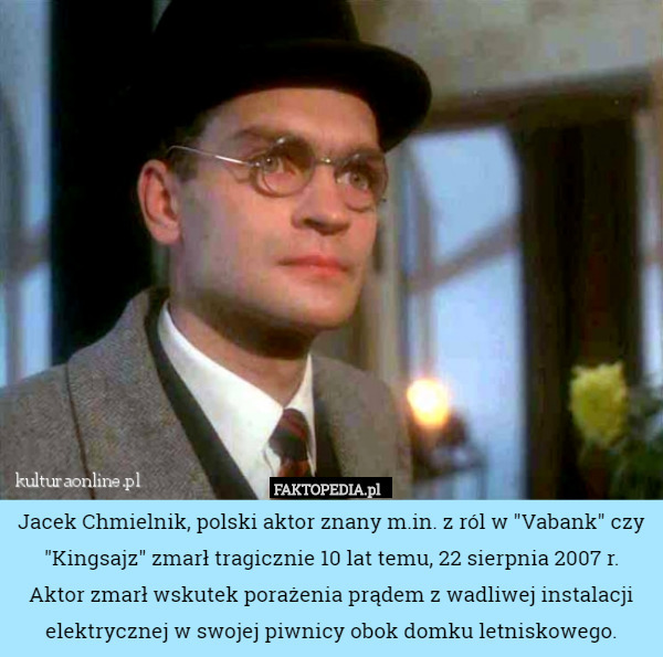 Jacek Chmielnik, polski aktor znany m.in. z ról w "Vabank" czy "Kingsajz" zmarł tragicznie 10 lat temu, 22 sierpnia 2007 r.
 Aktor zmarł wskutek porażenia prądem z wadliwej instalacji elektrycznej w swojej piwnicy obok domku letniskowego. 