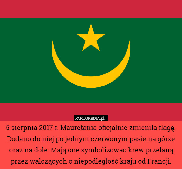5 sierpnia 2017 r. Mauretania oficjalnie zmieniła flagę. Dodano do niej po jednym czerwonym pasie na górze oraz na dole. Mają one symbolizować krew przelaną przez walczących o niepodległość kraju od Francji. 