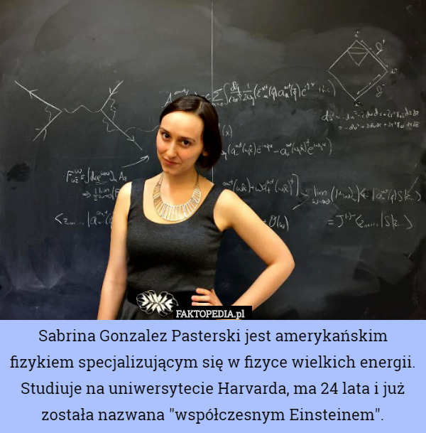 Sabrina Gonzalez Pasterski jest amerykańskim fizykiem specjalizującym się w fizyce wielkich energii. Studiuje na uniwersytecie Harvarda, ma 24 lata i już została nazwana "współczesnym Einsteinem". 