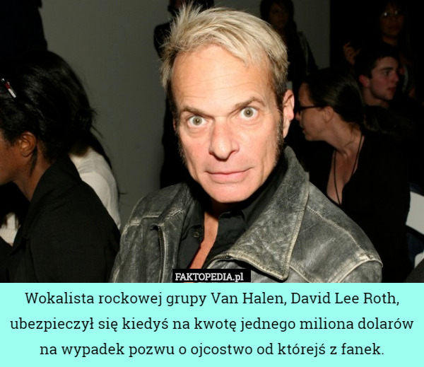 Wokalista rockowej grupy Van Halen, David Lee Roth, ubezpieczył się kiedyś na kwotę jednego miliona dolarów na wypadek pozwu o ojcostwo od którejś z fanek. 