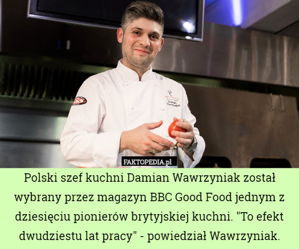 Polski szef kuchni Damian Wawrzyniak został wybrany przez magazyn BBC Good Food jednym z dziesięciu pionierów brytyjskiej kuchni. "To efekt dwudziestu lat pracy" - powiedział Wawrzyniak. 
