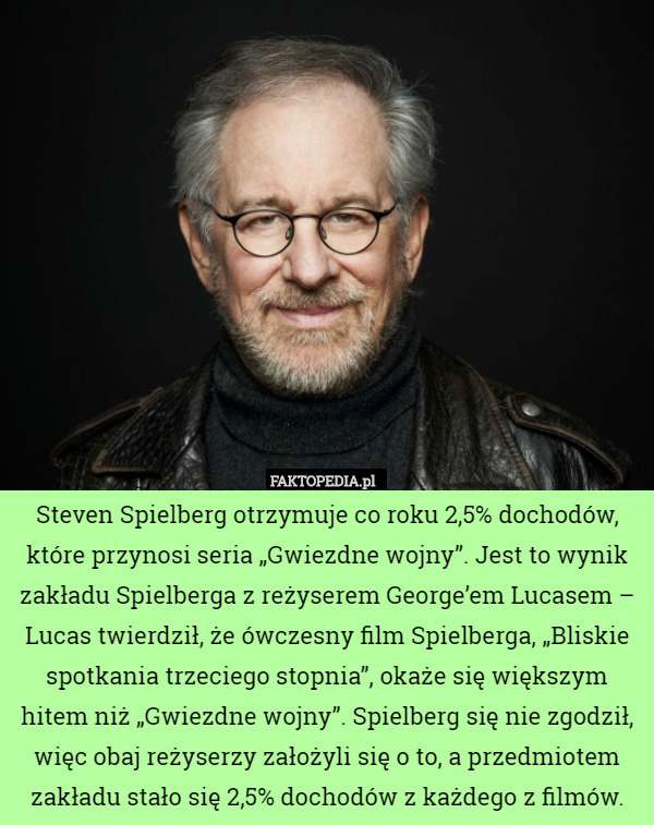 Steven Spielberg otrzymuje co roku 2,5% dochodów, które przynosi seria „Gwiezdne wojny”. Jest to wynik zakładu Spielberga z reżyserem George’em Lucasem – Lucas twierdził, że ówczesny film Spielberga, „Bliskie spotkania trzeciego stopnia”, okaże się większym hitem niż „Gwiezdne wojny”. Spielberg się nie zgodził, więc obaj reżyserzy założyli się o to, a przedmiotem zakładu stało się 2,5% dochodów z każdego z filmów. 