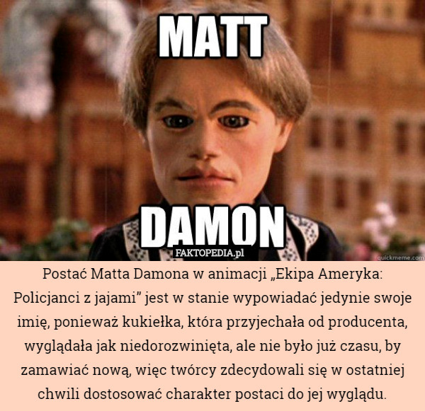 Postać Matta Damona w animacji „Ekipa Ameryka: Policjanci z jajami” jest w stanie wypowiadać jedynie swoje imię, ponieważ kukiełka, która przyjechała od producenta, wyglądała jak niedorozwinięta, ale nie było już czasu, by zamawiać nową, więc twórcy zdecydowali się w ostatniej chwili dostosować charakter postaci do jej wyglądu. 
