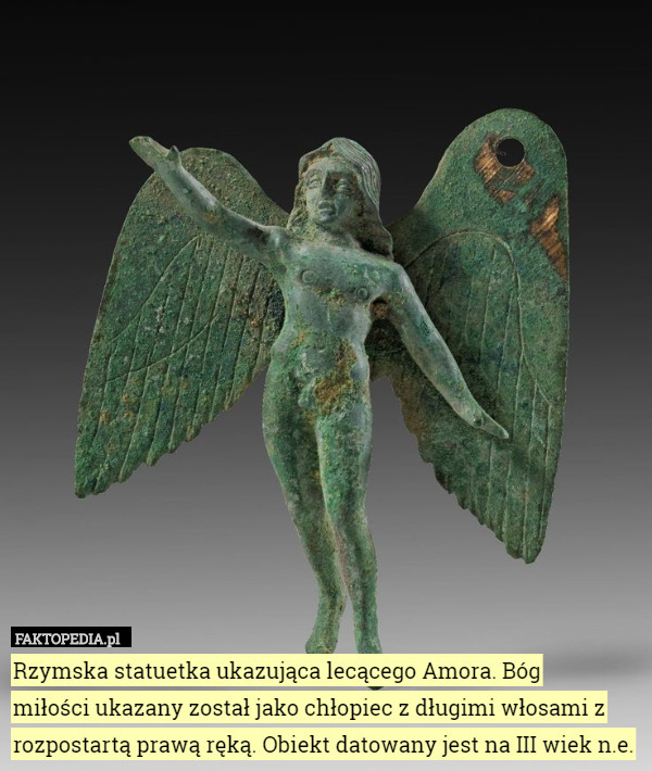 Rzymska statuetka ukazująca lecącego Amora. Bóg
 miłości ukazany został jako chłopiec z długimi włosami z rozpostartą prawą ręką. Obiekt datowany jest na III wiek n.e. 