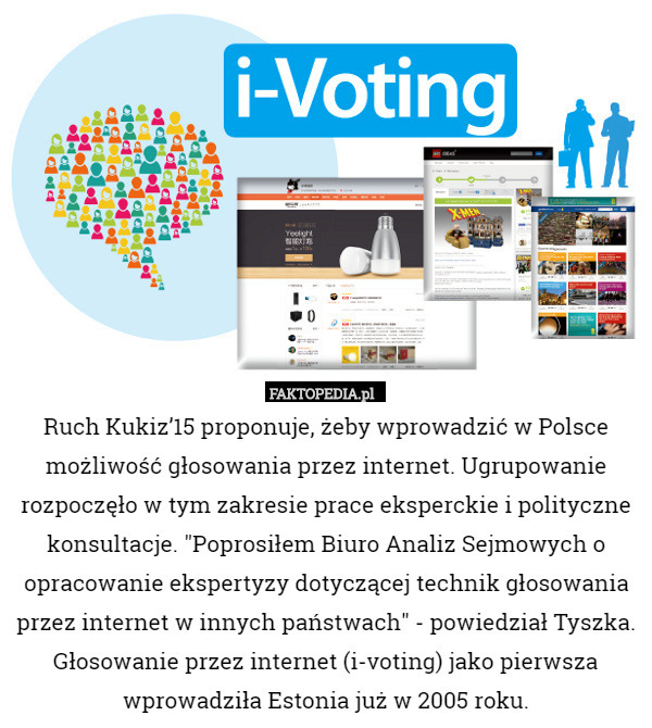 Ruch Kukiz’15 proponuje, żeby wprowadzić w Polsce możliwość głosowania przez internet. Ugrupowanie rozpoczęło w tym zakresie prace eksperckie i polityczne konsultacje. "Poprosiłem Biuro Analiz Sejmowych o opracowanie ekspertyzy dotyczącej technik głosowania przez internet w innych państwach" - powiedział Tyszka.
Głosowanie przez internet (i-voting) jako pierwsza wprowadziła Estonia już w 2005 roku. 