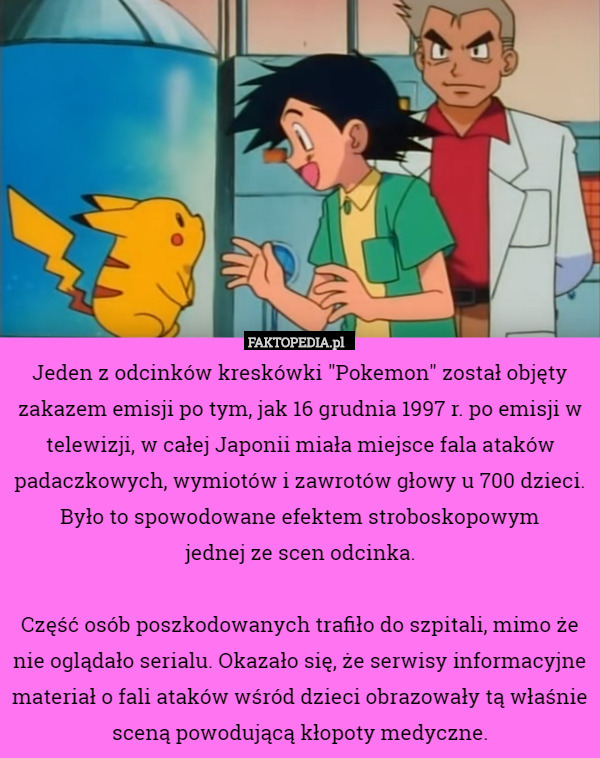 Jeden z odcinków kreskówki "Pokemon" został objęty zakazem emisji po tym, jak 16 grudnia 1997 r. po emisji w telewizji, w całej Japonii miała miejsce fala ataków padaczkowych, wymiotów i zawrotów głowy u 700 dzieci. Było to spowodowane efektem stroboskopowym
 jednej ze scen odcinka.

Część osób poszkodowanych trafiło do szpitali, mimo że nie oglądało serialu. Okazało się, że serwisy informacyjne materiał o fali ataków wśród dzieci obrazowały tą właśnie sceną powodującą kłopoty medyczne. 