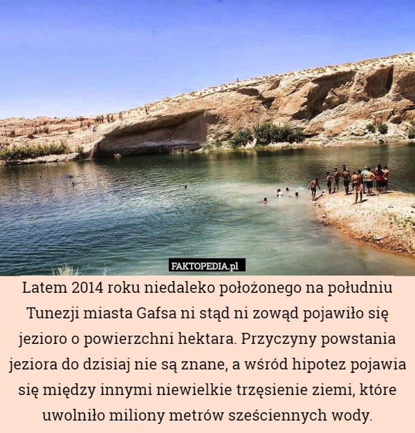 Latem 2014 roku niedaleko położonego na południu Tunezji miasta Gafsa ni stąd ni zowąd pojawiło się jezioro o powierzchni hektara. Przyczyny powstania jeziora do dzisiaj nie są znane, a wśród hipotez pojawia się między innymi niewielkie trzęsienie ziemi, które uwolniło miliony metrów sześciennych wody. 