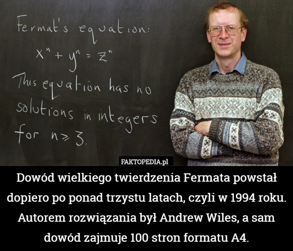 Dowód wielkiego twierdzenia Fermata powstał dopiero po ponad trzystu latach, czyli w 1994 roku. 
Autorem rozwiązania był Andrew Wiles, a sam dowód zajmuje 100 stron formatu A4. 