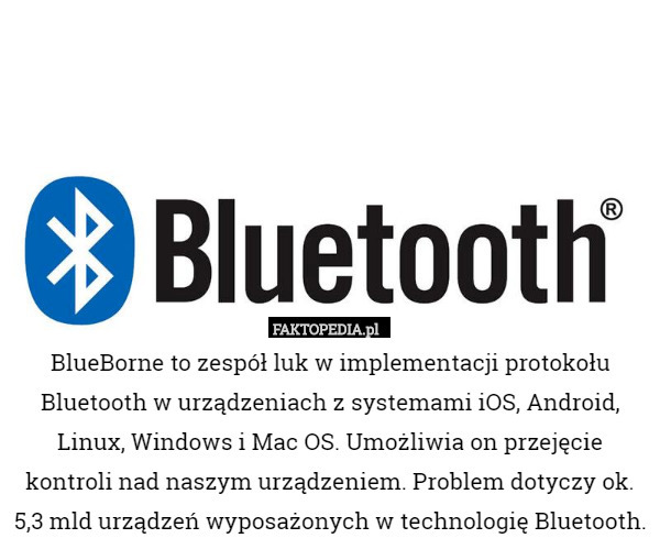 BlueBorne to zespół luk w implementacji protokołu Bluetooth w urządzeniach z systemami iOS, Android, Linux, Windows i Mac OS. Umożliwia on przejęcie kontroli nad naszym urządzeniem. Problem dotyczy ok. 5,3 mld urządzeń wyposażonych w technologię Bluetooth. 