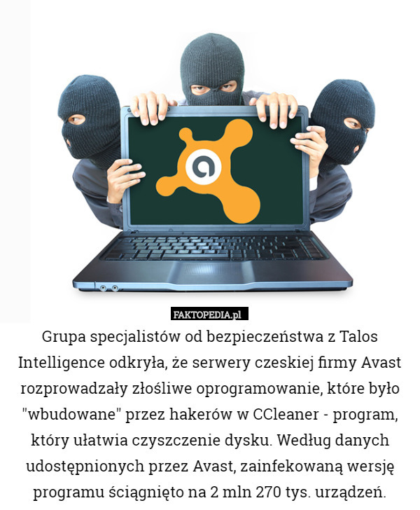 Grupa specjalistów od bezpieczeństwa z Talos Intelligence odkryła, że serwery czeskiej firmy Avast rozprowadzały złośliwe oprogramowanie, które było "wbudowane" przez hakerów w CCleaner - program, który ułatwia czyszczenie dysku. Według danych udostępnionych przez Avast, zainfekowaną wersję programu ściągnięto na 2 mln 270 tys. urządzeń. 