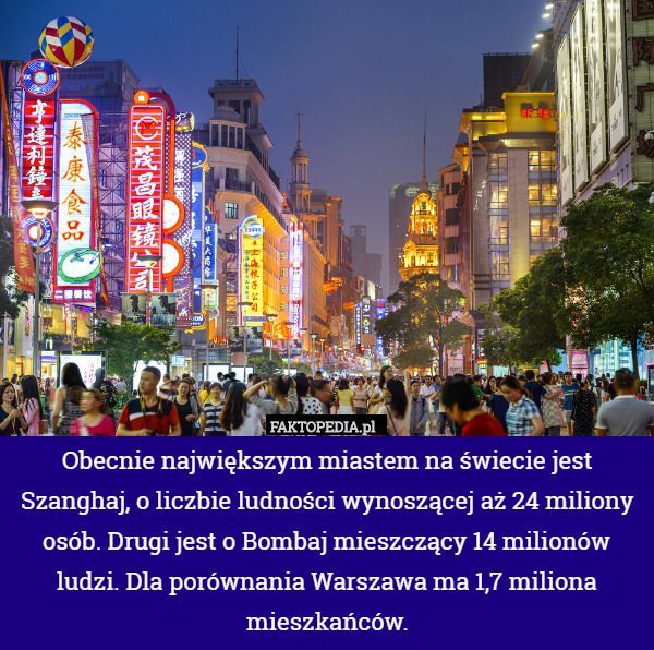 Obecnie największym miastem na świecie jest Szanghaj, o liczbie ludności wynoszącej aż 24 miliony osób. Drugi jest o Bombaj mieszczący 14 milionów ludzi. Dla porównania Warszawa ma 1,7 miliona mieszkańców. 