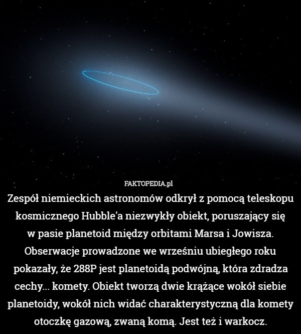 Zespół niemieckich astronomów odkrył z pomocą teleskopu kosmicznego Hubble'a niezwykły obiekt, poruszający się
 w pasie planetoid między orbitami Marsa i Jowisza. Obserwacje prowadzone we wrześniu ubiegłego roku pokazały, że 288P jest planetoidą podwójną, która zdradza cechy... komety. Obiekt tworzą dwie krążące wokół siebie planetoidy, wokół nich widać charakterystyczną dla komety otoczkę gazową, zwaną komą. Jest też i warkocz. 