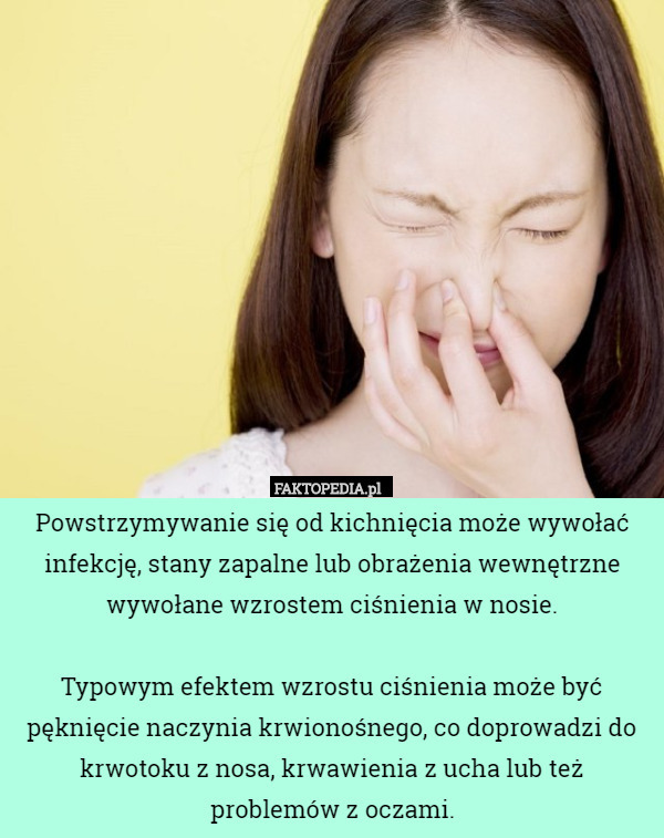 Powstrzymywanie się od kichnięcia może wywołać infekcję, stany zapalne lub obrażenia wewnętrzne wywołane wzrostem ciśnienia w nosie.

Typowym efektem wzrostu ciśnienia może być pęknięcie naczynia krwionośnego, co doprowadzi do krwotoku z nosa, krwawienia z ucha lub też problemów z oczami. 