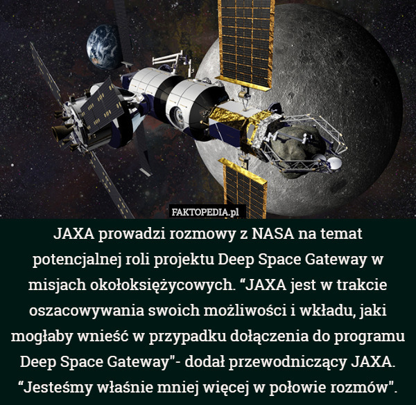 JAXA prowadzi rozmowy z NASA na temat potencjalnej roli projektu Deep Space Gateway w misjach okołoksiężycowych. “JAXA jest w trakcie oszacowywania swoich możliwości i wkładu, jaki mogłaby wnieść w przypadku dołączenia do programu Deep Space Gateway"- dodał przewodniczący JAXA. “Jesteśmy właśnie mniej więcej w połowie rozmów". 