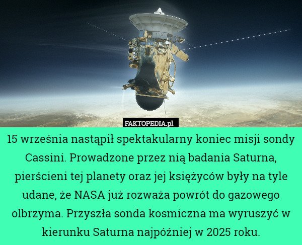 15 września nastąpił spektakularny koniec misji sondy Cassini. Prowadzone przez nią badania Saturna, pierścieni tej planety oraz jej księżyców były na tyle udane, że NASA już rozważa powrót do gazowego olbrzyma. Przyszła sonda kosmiczna ma wyruszyć w kierunku Saturna najpóźniej w 2025 roku. 